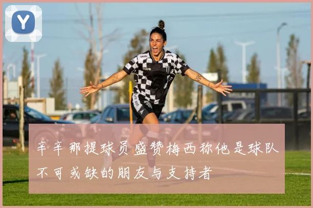 辛辛那提球员盛赞梅西称他是球队不可或缺的朋友与支持者