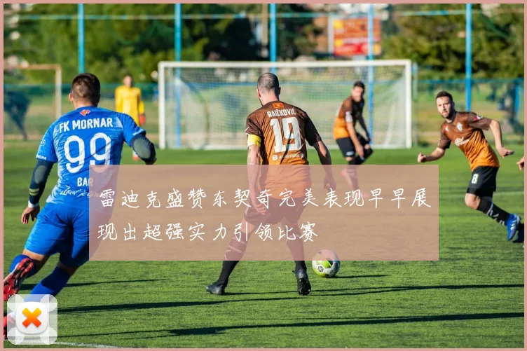雷迪克盛赞东契奇完美表现早早展现出超强实力引领比赛