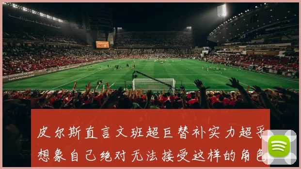 皮尔斯直言文班超巨替补实力超乎想象自己绝对无法接受这样的角色