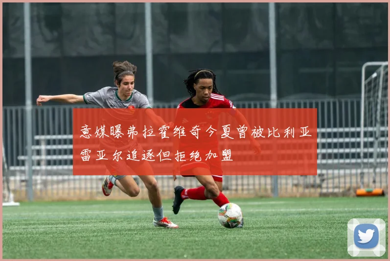 意媒曝弗拉霍维奇今夏曾被比利亚雷亚尔追逐但拒绝加盟