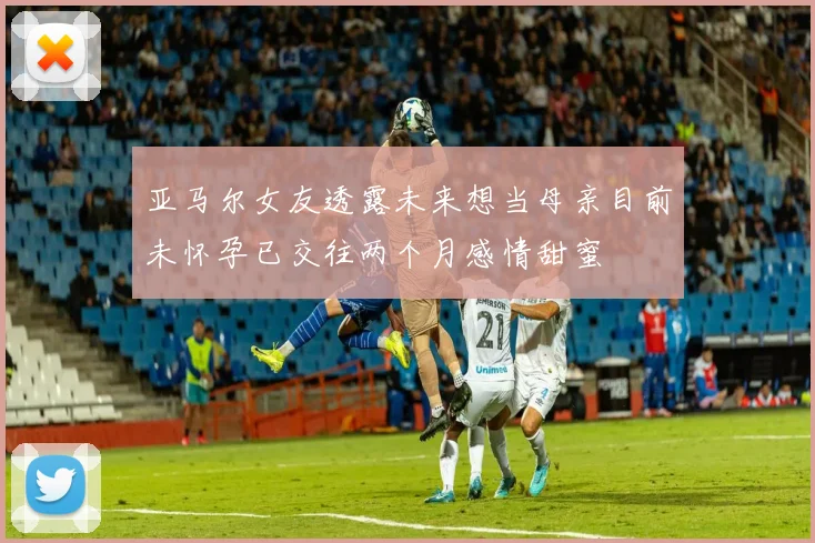 亚马尔女友透露未来想当母亲目前未怀孕已交往两个月感情甜蜜