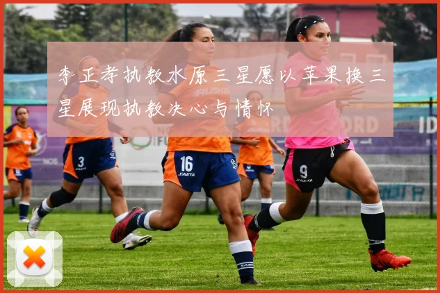 李正孝执教水原三星愿以苹果换三星展现执教决心与情怀