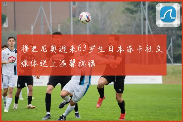 穆里尼奥迎来63岁生日本菲卡社交媒体送上温馨祝福