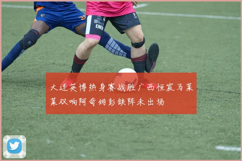 大连英博热身赛战胜广西恒宸马莱莱双响阿奇姆彭缺阵未出场