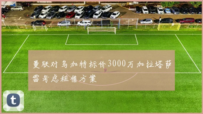 曼联对乌加特标价3000万加拉塔萨雷考虑租借方案
