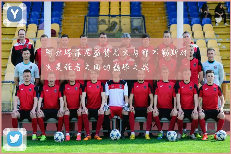 阿尔塔菲尼盛赞尤文与那不勒斯对决是强者之间的巅峰之战