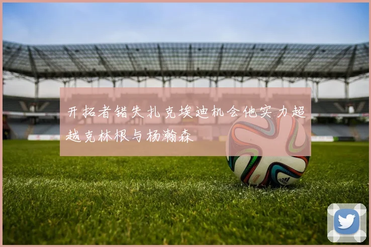 开拓者错失扎克埃迪机会他实力超越克林根与杨瀚森