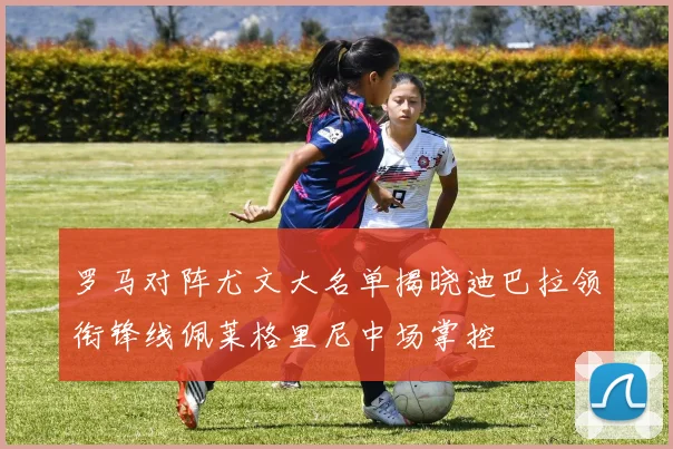 罗马对阵尤文大名单揭晓迪巴拉领衔锋线佩莱格里尼中场掌控