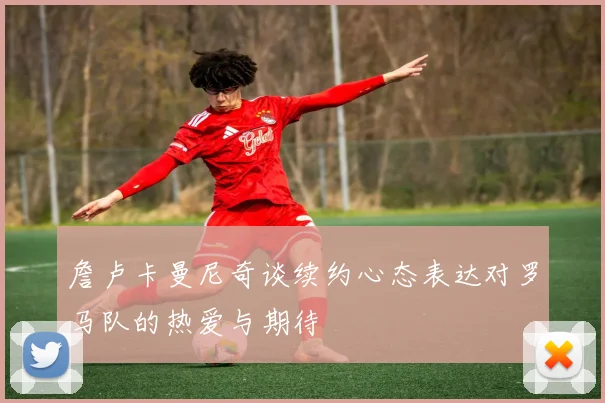 詹卢卡曼尼奇谈续约心态表达对罗马队的热爱与期待