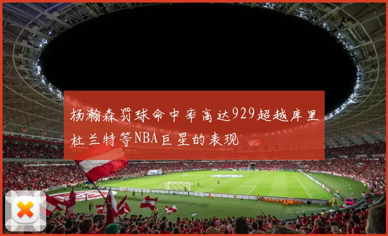 杨瀚森罚球命中率高达929超越库里杜兰特等NBA巨星的表现