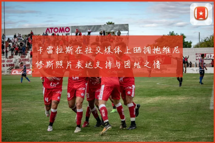 卡雷拉斯在社交媒体上晒拥抱维尼修斯照片表达支持与团结之情