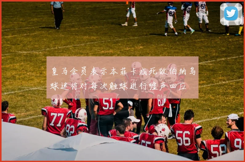 皇马会员表示本菲卡成死敌伯纳乌球迷将对每次触球进行嘘声回应