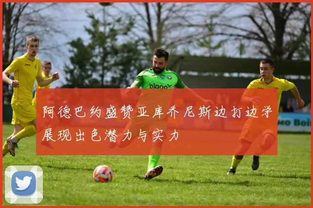 阿德巴约盛赞亚库乔尼斯边打边学展现出色潜力与实力