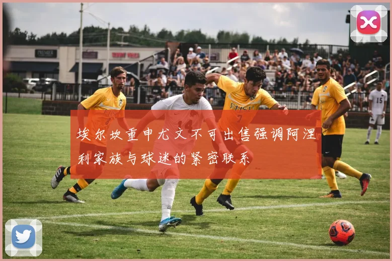 埃尔坎重申尤文不可出售强调阿涅利家族与球迷的紧密联系