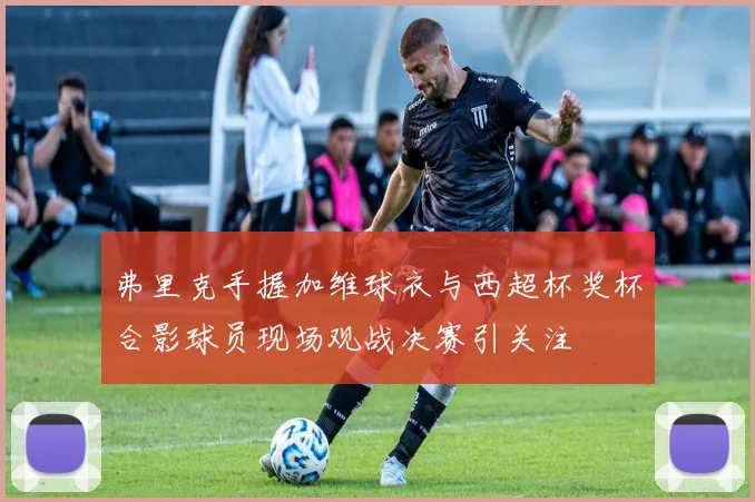 弗里克手握加维球衣与西超杯奖杯合影球员现场观战决赛引关注