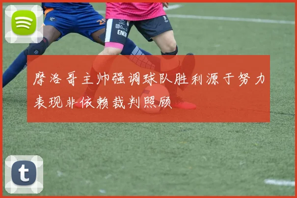 摩洛哥主帅强调球队胜利源于努力表现非依赖裁判照顾