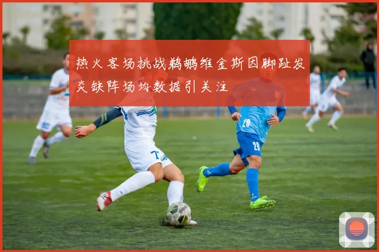 热火客场挑战鹈鹕维金斯因脚趾发炎缺阵场均数据引关注