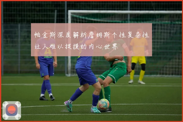帕金斯深度解析詹姆斯个性复杂性让人难以捉摸的内心世界