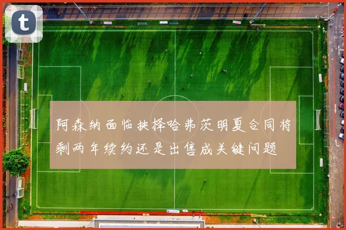 阿森纳面临抉择哈弗茨明夏合同将剩两年续约还是出售成关键问题