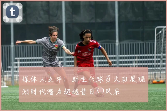 媒体人点评：新生代球员文班展现划时代潜力超越昔日KD风采