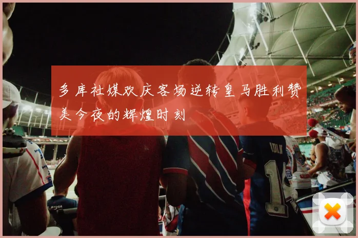 多库社媒欢庆客场逆转皇马胜利赞美今夜的辉煌时刻