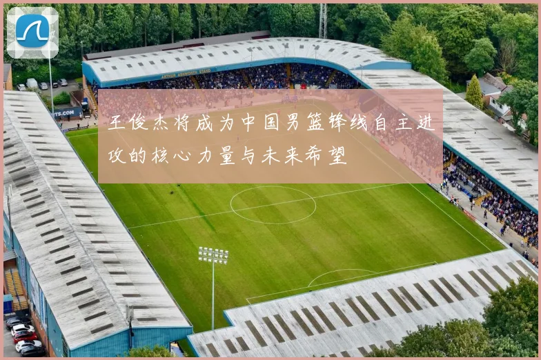 王俊杰将成为中国男篮锋线自主进攻的核心力量与未来希望