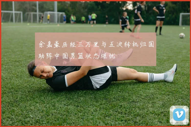 余嘉豪历经三万里与五次转机归国助阵中国男篮状态堪忧
