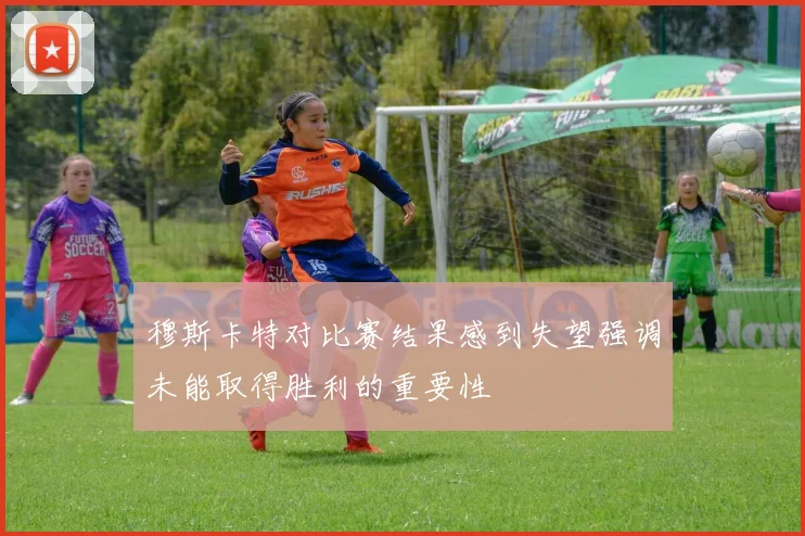 穆斯卡特对比赛结果感到失望强调未能取得胜利的重要性