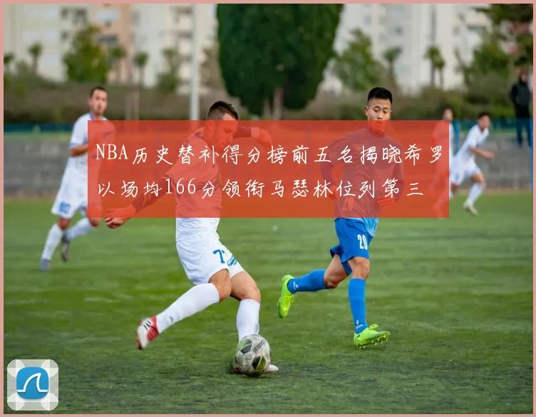 NBA历史替补得分榜前五名揭晓希罗以场均166分领衔马瑟林位列第三