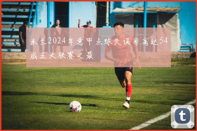 米兰2024年意甲点球失误率高达54成五大联赛之最